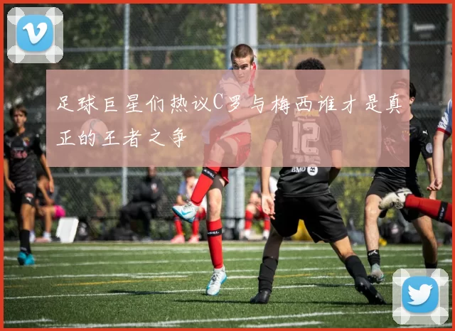 足球巨星们热议C罗与梅西谁才是真正的王者之争