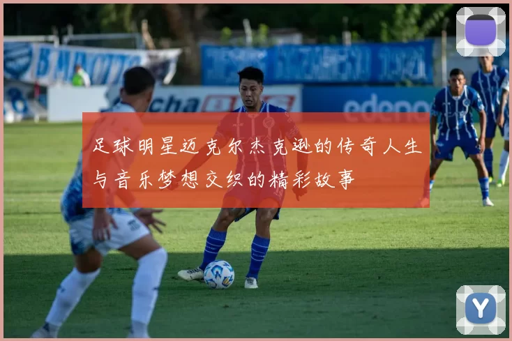 足球明星迈克尔杰克逊的传奇人生与音乐梦想交织的精彩故事