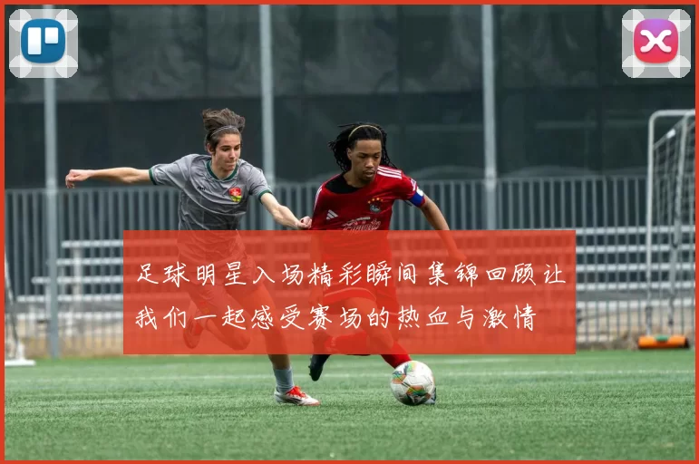 足球明星入场精彩瞬间集锦回顾让我们一起感受赛场的热血与激情