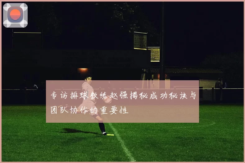专访排球教练赵强揭秘成功秘诀与团队协作的重要性