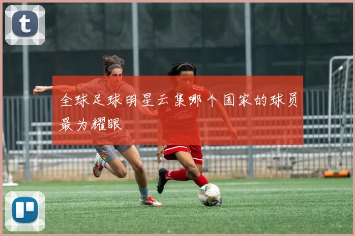 全球足球明星云集哪个国家的球员最为耀眼