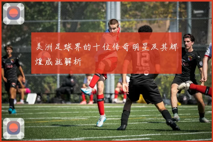 美洲足球界的十位传奇明星及其辉煌成就解析
