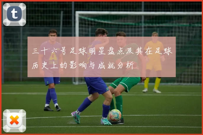 三十六号足球明星盘点及其在足球历史上的影响与成就分析