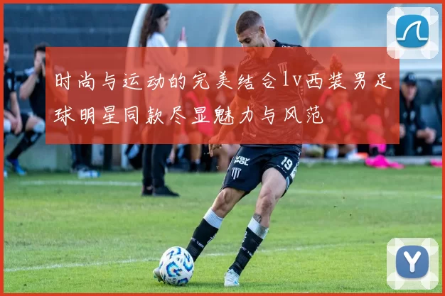 时尚与运动的完美结合lv西装男足球明星同款尽显魅力与风范