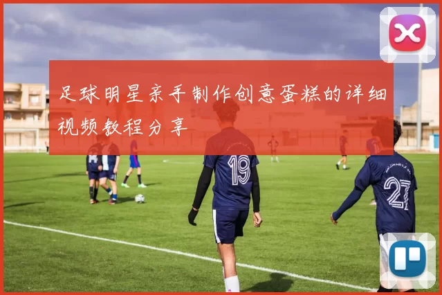 足球明星亲手制作创意蛋糕的详细视频教程分享