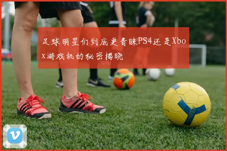 足球明星们到底更青睐PS4还是Xbox游戏机的秘密揭晓