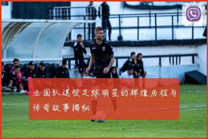 法国队退役足球明星的辉煌历程与传奇故事揭秘
