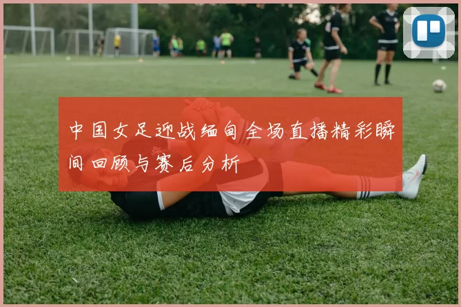 中国女足迎战缅甸全场直播精彩瞬间回顾与赛后分析