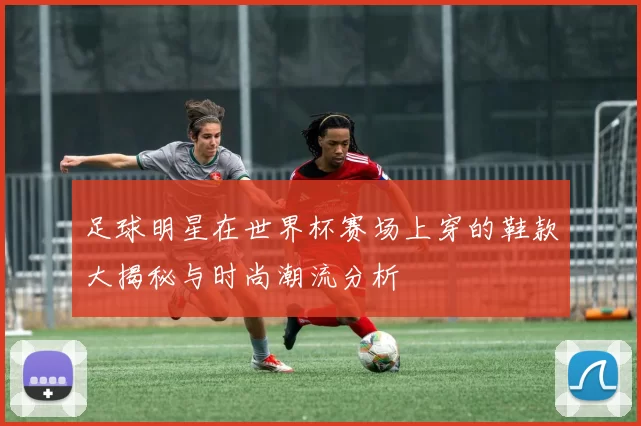 足球明星在世界杯赛场上穿的鞋款大揭秘与时尚潮流分析
