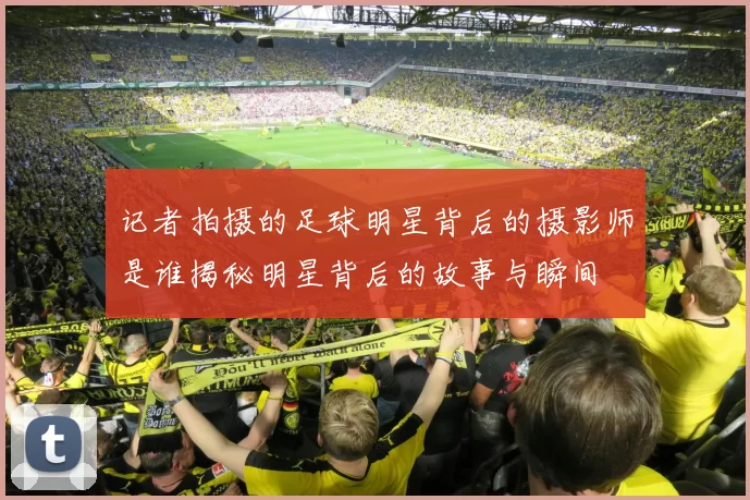 记者拍摄的足球明星背后的摄影师是谁揭秘明星背后的故事与瞬间
