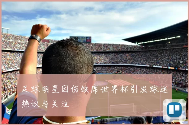 足球明星因伤缺席世界杯引发球迷热议与关注
