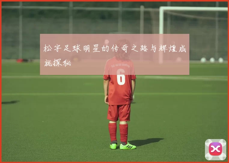 松字足球明星的传奇之路与辉煌成就探秘