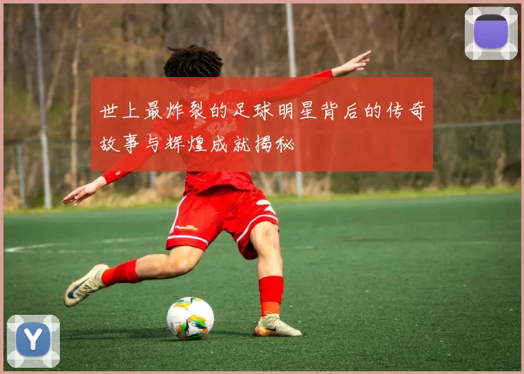 世上最炸裂的足球明星背后的传奇故事与辉煌成就揭秘