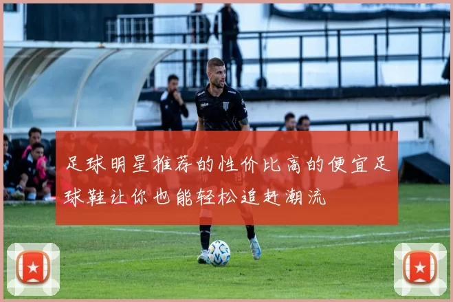 足球明星推荐的性价比高的便宜足球鞋让你也能轻松追赶潮流