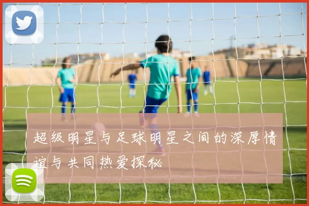 超级明星与足球明星之间的深厚情谊与共同热爱探秘