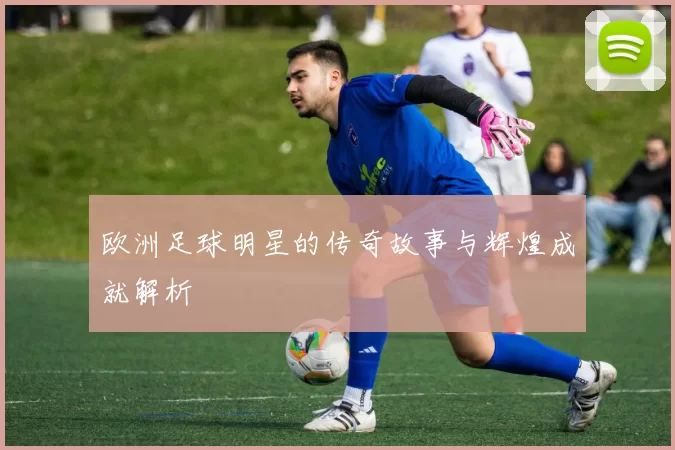 欧洲足球明星的传奇故事与辉煌成就解析