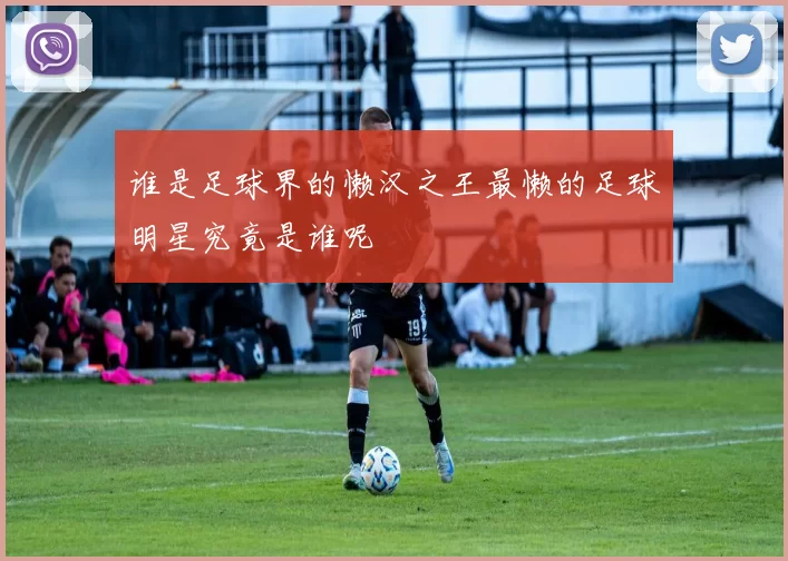 谁是足球界的懒汉之王最懒的足球明星究竟是谁呢