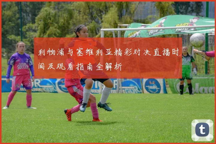利物浦与塞维利亚精彩对决直播时间及观看指南全解析