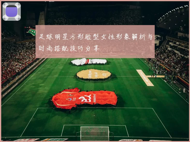 足球明星方形脸型女性形象解析与时尚搭配技巧分享