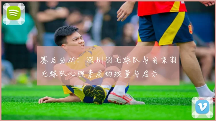 赛后分析：深圳羽毛球队与南京羽毛球队心理素质的较量与启示