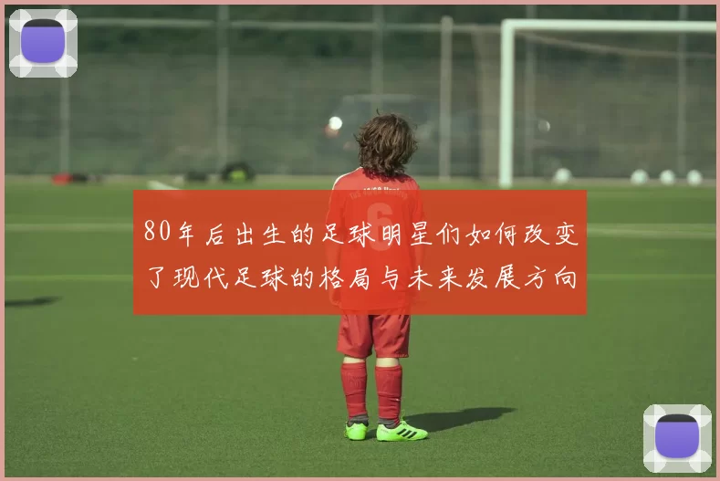 80年后出生的足球明星们如何改变了现代足球的格局与未来发展方向