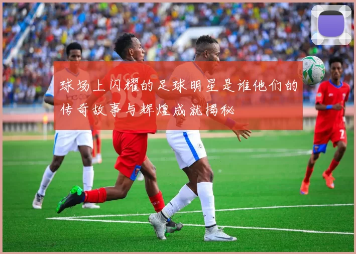 球场上闪耀的足球明星是谁他们的传奇故事与辉煌成就揭秘