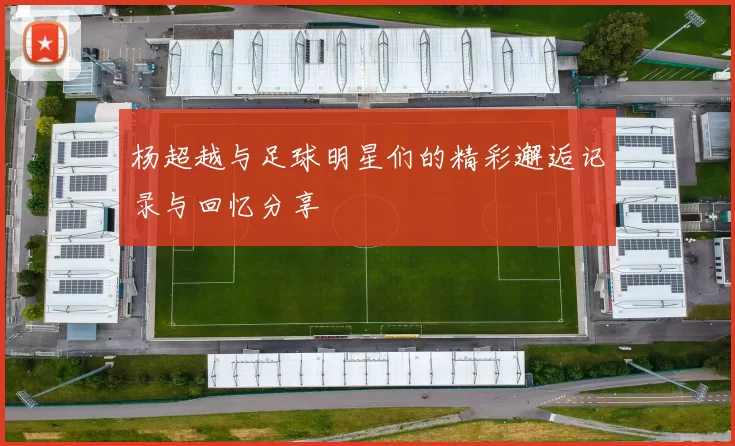 杨超越与足球明星们的精彩邂逅记录与回忆分享
