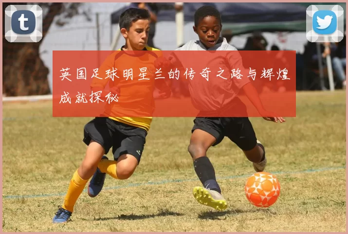 英国足球明星兰的传奇之路与辉煌成就探秘