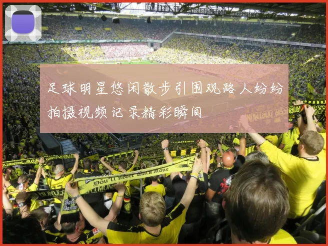 足球明星悠闲散步引围观路人纷纷拍摄视频记录精彩瞬间