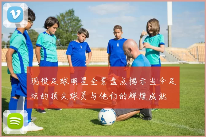 现役足球明星全景盘点揭示当今足坛的顶尖球员与他们的辉煌成就