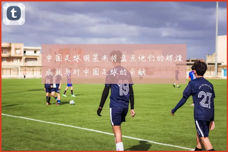 中国足球明星老将盘点他们的辉煌成就与对中国足球的贡献