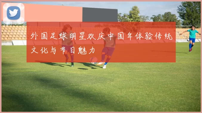 外国足球明星欢庆中国年体验传统文化与节日魅力