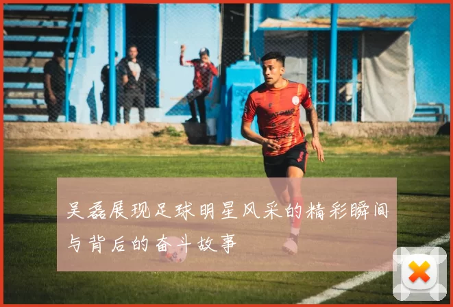 吴磊展现足球明星风采的精彩瞬间与背后的奋斗故事