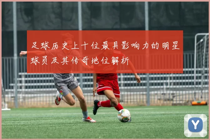 足球历史上十位最具影响力的明星球员及其传奇地位解析
