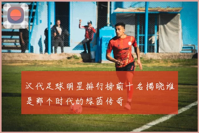 汉代足球明星排行榜前十名揭晓谁是那个时代的绿茵传奇