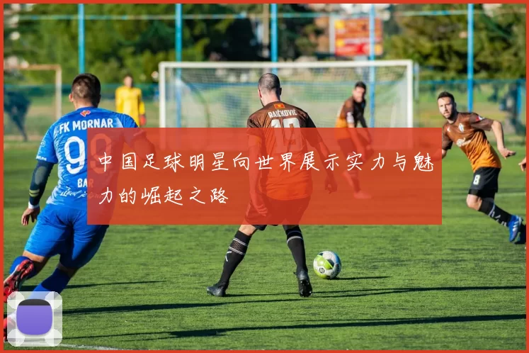 中国足球明星向世界展示实力与魅力的崛起之路
