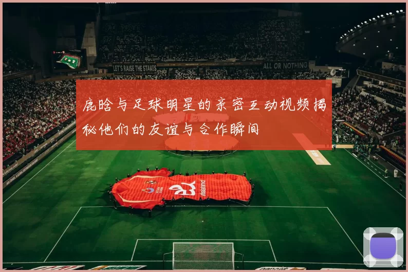 鹿晗与足球明星的亲密互动视频揭秘他们的友谊与合作瞬间