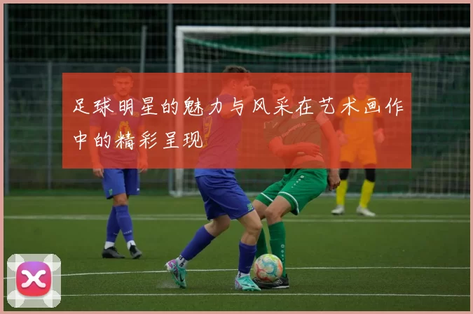 足球明星的魅力与风采在艺术画作中的精彩呈现