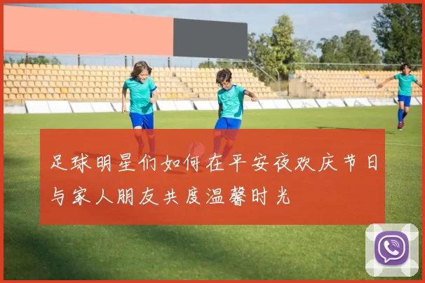 足球明星们如何在平安夜欢庆节日与家人朋友共度温馨时光