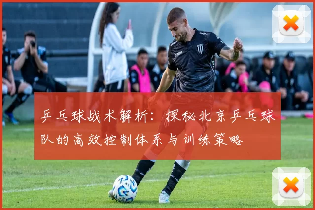 乒乓球战术解析：探秘北京乒乓球队的高效控制体系与训练策略