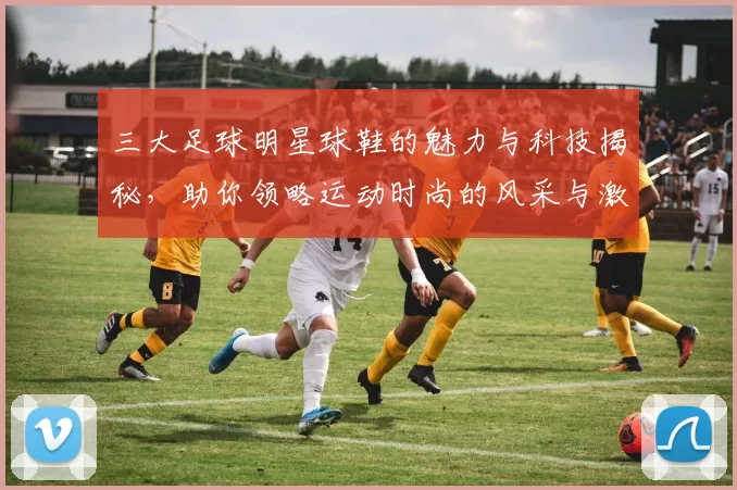 三大足球明星球鞋的魅力与科技揭秘，助你领略运动时尚的风采与激情