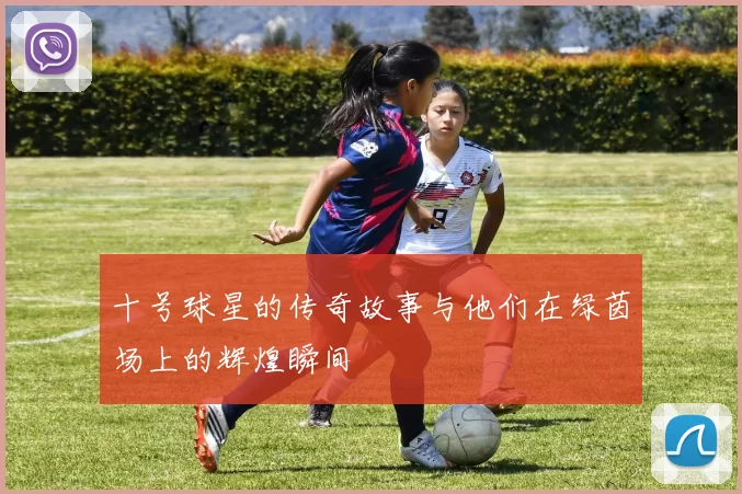 十号球星的传奇故事与他们在绿茵场上的辉煌瞬间
