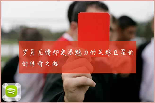 岁月无情却更添魅力的足球巨星们的传奇之路