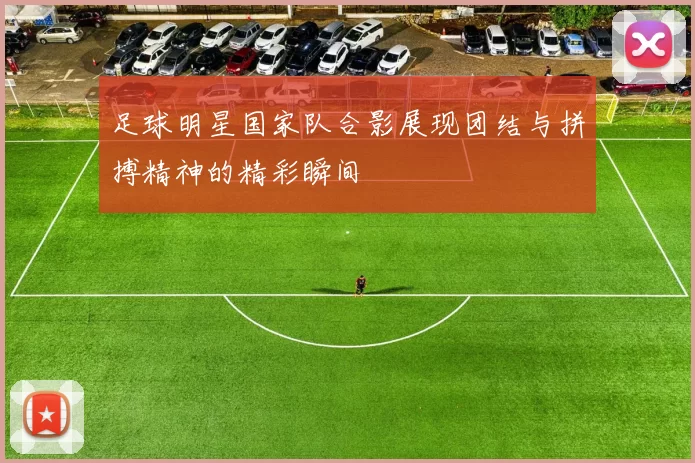 足球明星国家队合影展现团结与拼搏精神的精彩瞬间