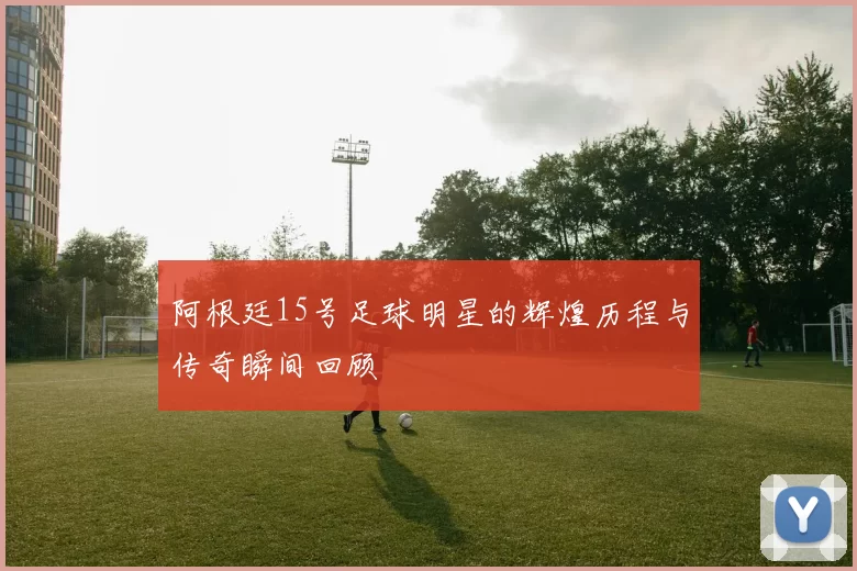 阿根廷15号足球明星的辉煌历程与传奇瞬间回顾
