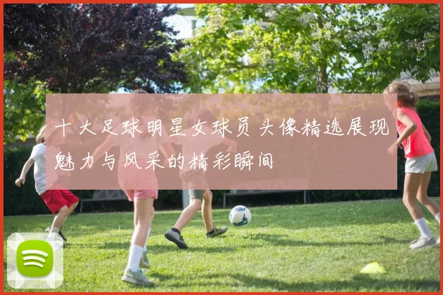 十大足球明星女球员头像精选展现魅力与风采的精彩瞬间