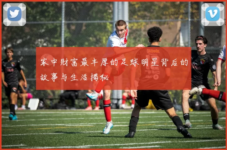 家中财富最丰厚的足球明星背后的故事与生活揭秘
