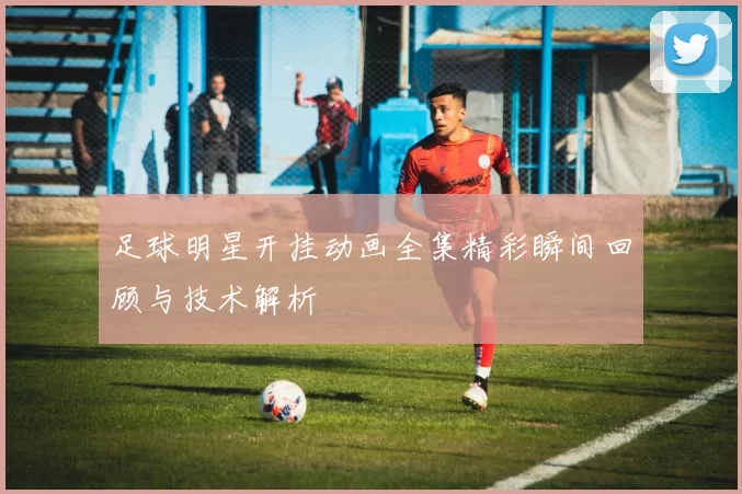 足球明星开挂动画全集精彩瞬间回顾与技术解析