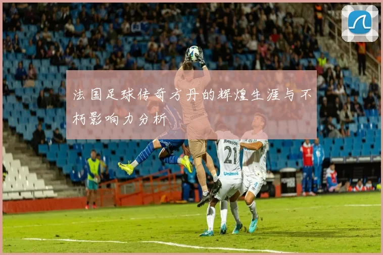 法国足球传奇方丹的辉煌生涯与不朽影响力分析