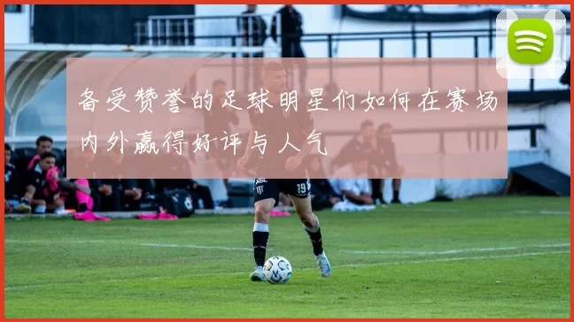 备受赞誉的足球明星们如何在赛场内外赢得好评与人气
